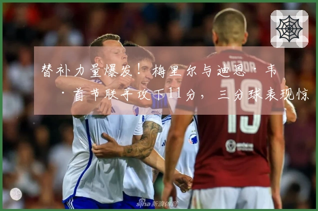 替补力量爆发！梅里尔与迪恩·韦德首节联手攻下11分，三分球表现惊艳